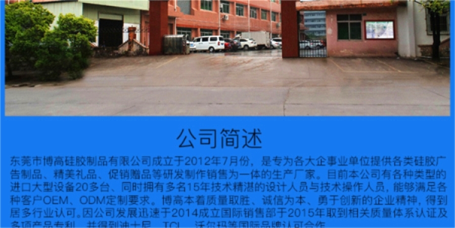 东莞市博高硅胶制品有限公司坐落于美丽的东莞市寮步镇,专业生产硅胶手环、硅胶保护套、硅胶手表、硅胶各类按键、硅胶钱包、硅胶背包 手提包,硅胶玩具。是为各大企事业单位提供各类广告制品、精美礼品、促销赠品等的生产厂家。目前本公司有各种类型的进口大型设备20多台、同时拥有技术精湛的设计人员与技术人员30多人、日产量达到100000PCS以上! 本公司所有产品均使用环保无毒材料生产,产品100%通过环保安全测试,符合ROHS/FDA/LFGB/UL等各项测试要求,确保为客户提供最有保证和最放心的优质产品与服 东莞市博高硅胶制品有限公司坐落于美丽的东莞市寮步镇,专业生产硅胶手环、硅胶保护套、硅胶手表、硅胶各类按键、硅胶钱包、硅胶背包 手提包,硅胶玩具。是为各大企事业单位提供各类广告制品、精美礼品、促销赠品等的生产厂家。目前本公司有各种类型的进口大型设备20多台、同时拥有技术精湛的设计人员与技术人员30多人、日产量达到100000PCS以上! 本公司所有产品均使用环保无毒材料生产,产品100%通过环保安全测试,符合ROHS/FDA/LFGB/UL等各项测试要求,确保为客户提供最有保证和最放心的优质产品与服